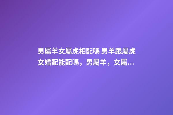 男屬羊女屬虎相配嗎 男羊跟屬虎女婚配能配嗎，男屬羊，女屬虎！屬相配嗎？-第1張-觀點-玄機派